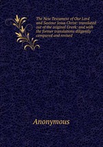 The New Testament of Our Lord and Saviour Jesus Christ: translated out of the original Greek: and with the former translations diligently compared and revised