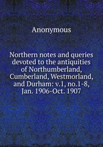 Northern notes and queries devoted to the antiquities of Northumberland, Cumberland, Westmorland, and Durham: v.1, no.1-8, Jan. 1906-Oct. 1907