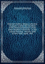 Oriental studies; being a selection of papers read by the members of the Oriental Seminary of the Johns Hopkins University . at the annual meeting . Society, held in New York, April, 1901