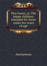 Play hours, or, The happy children: intended for those under ten years of age