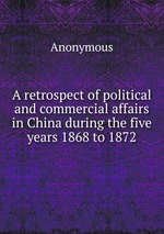 A retrospect of political and commercial affairs in China during the five years 1868 to 1872