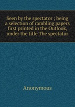 Seen by the spectator ; being a selection of rambling papers first printed in the Outlook, under the title The spectator