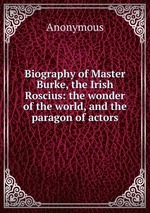 Biography of Master Burke, the Irish Roscius: the wonder of the world, and the paragon of actors