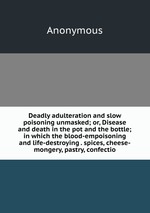 Deadly adulteration and slow poisoning unmasked; or, Disease and death in the pot and the bottle; in which the blood-empoisoning and life-destroying . spices, cheese-mongery, pastry, confectio