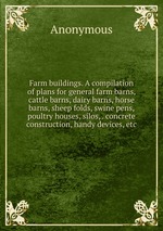 Farm buildings. A compilation of plans for general farm barns, cattle barns, dairy barns, horse barns, sheep folds, swine pens, poultry houses, silos, . concrete construction, handy devices, etc