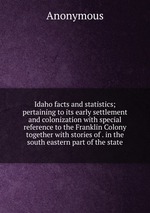 Idaho facts and statistics; pertaining to its early settlement and colonization with special reference to the Franklin Colony together with stories of . in the south eastern part of the state