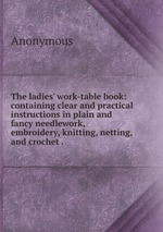 The ladies` work-table book: containing clear and practical instructions in plain and fancy needlework, embroidery, knitting, netting, and crochet .