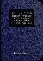 Little scenes for little folks: in words not exceeding two syllables : with coloured engravings