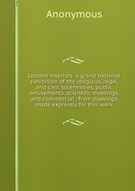 London interiors: a grand national exhibition of the religious, regal, and civic solemnities, public amusements, scientific meetings, and commercial . from drawings made expressly for this work