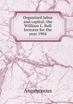 Organized labor and capital; the William L. Bull lectures for the year 1904
