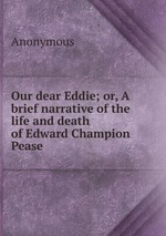 Our dear Eddie; or, A brief narrative of the life and death of Edward Champion Pease