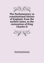 The Parliamentary or constitutional history of England, from the earliest times, to the restoration of King Charles II