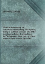 The Parliamentary or constitutional history of England; being a faithful account of all the most remarkable transactions in Parliament, from the . original manuscripts, scarce speeches