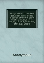 Phillips Brooks. The united service of the churches of Boston at the Old South meeting-house, Boston, January 30, 1893, in memory of Phillips Brooks