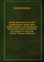 Public land surveys of the United States. Based upon public statutes and documents and on the report submitted to Congress in the year 1784 by Thomas Jefferson