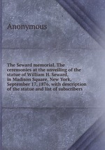 The Seward memorial. The ceremonies at the unveiling of the statue of William H. Seward, in Madison Square, New York, September 17, 1876, with description of the statue and list of subscribers