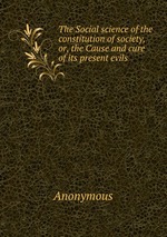 The Social science of the constitution of society, or, the Cause and cure of its present evils