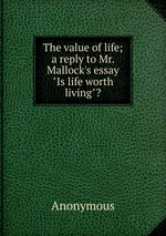 The value of life; a reply to Mr. Mallock`s essay "Is life worth living"?