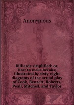Billiards simplified: or, How to make breaks; illustrated by sixty-eight diagrams of the actual play of Cook, Bennett, Roberts, Peall, Mitchell, and Taylor
