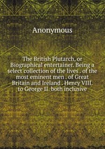 The British Plutarch, or Biographical entertainer. Being a select collection of the lives . of the most eminent men . of Great Britain and Ireland . Henry VIII. to George II. both inclusive