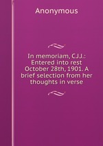 In memoriam, C.J.J.: Entered into rest October 28th, 1901. A brief selection from her thoughts in verse