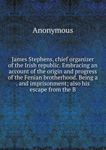 James Stephens, chief organizer of the Irish republic. Embracing an account of the origin and progress of the Fenian brotherhood. Being a . and imprisonment; also his escape from the B