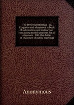 The Perfect gentleman ; or, Etiquette and eloquence. A book of information and instruction . containing model speeches for all occasions . 500 . the duties of chairmen of public meetings