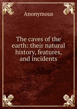The caves of the earth: their natural history, features, and incidents