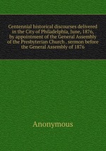 Centennial historical discourses delivered in the City of Philadelphia, June, 1876, by appointment of the General Assembly of the Presbyterian Church . sermon before the General Assembly of 1876