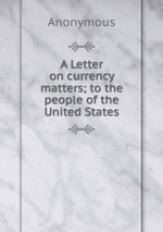 A Letter on currency matters; to the people of the United States