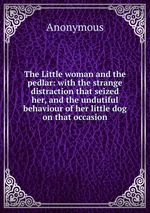 The Little woman and the pedlar: with the strange distraction that seized her, and the undutiful behaviour of her little dog on that occasion