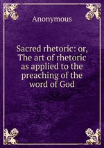 Sacred rhetoric: or, The art of rhetoric as applied to the preaching of the word of God
