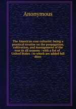 The American rose culturist: being a practical treatise on the propagation, cultivation, and management of the rose in all seasons : with a list of . United States : to which are added full direc