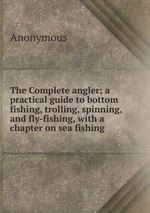 The Complete angler; a practical guide to bottom fishing, trolling, spinning, and fly-fishing, with a chapter on sea fishing