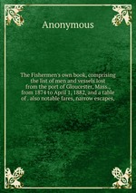 The Fishermen`s own book, comprising the list of men and vessels lost from the port of Gloucester, Mass., from 1874 to April 1, 1882, and a table of . also notable fares, narrow escapes,