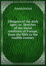 Glimpses of the dark ages; or, Sketches of the social condition of Europe, from the fifth to the twelfth century