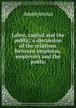 Labor, capital and the public; a discussion of the relations between employes, employers and the public