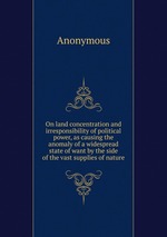On land concentration and irresponsibility of political power, as causing the anomaly of a widespread state of want by the side of the vast supplies of nature