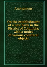 On the establishment of a new bank in the District of Columbia; with a notice of various collateral objects