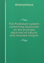 The Protestant system: containing discourses on the principal doctrines of natural and revealed religion