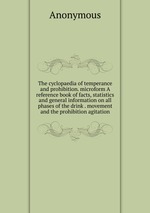 The cyclopaedia of temperance and prohibition. microform A reference book of facts, statistics and general information on all phases of the drink . movement and the prohibition agitation