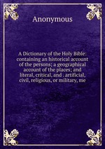 A Dictionary of the Holy Bible: containing an historical account of the persons; a geographical account of the places; and literal, critical, and . artificial, civil, religious, or military, me