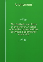 The festivals and fasts of the church. A series of familiar conversations between a godmother and child
