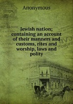 Jewish nation; containing an account of their manners and customs, rites and worship, laws and polity
