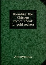 Klondike; the Chicago record`s book for gold seekers