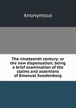 The nineteenth century: or the new dispensation; being a brief examination of the claims and assertions of Emanuel Swedenborg