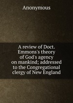 A review of Doct. Emmons`s theory of God`s agency on mankind; addressed to the Congregational clergy of New England