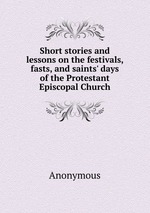 Short stories and lessons on the festivals, fasts, and saints` days of the Protestant Episcopal Church