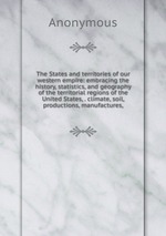 The States and territories of our western empire: embracing the history, statistics, and geography of the territorial regions of the United States, . climate, soil, productions, manufactures,