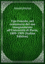 Ugo Foscolo, nel centenario del suo insegnamento all`Universit di Pavia, 1809-1909 (Italian Edition)